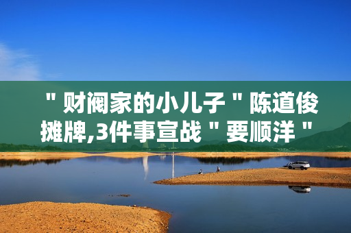 ＂财阀家的小儿子＂陈道俊摊牌,3件事宣战＂要顺洋＂