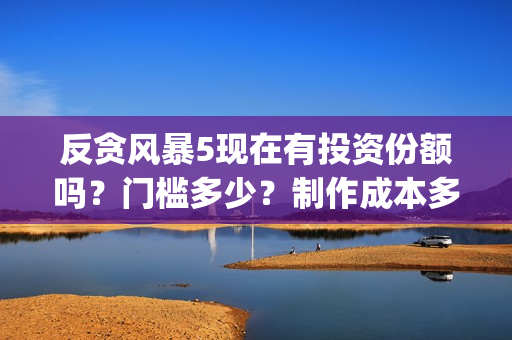 反贪风暴5现在有投资份额吗？门槛多少？制作成本多少？(反贪风暴5现在还能看吗)