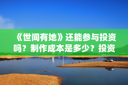 《世间有她》还能参与投资吗？制作成本是多少？投资的流程是什么?(世间有她题材)