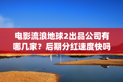 电影流浪地球2出品公司有哪几家？后期分红速度快吗？(流浪地球2观后感)