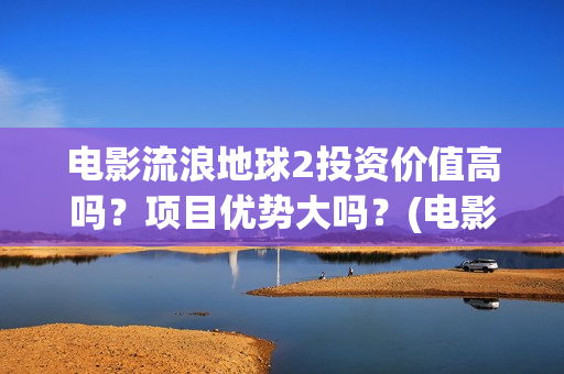 电影流浪地球2投资价值高吗？项目优势大吗？(电影流浪地球2影评)