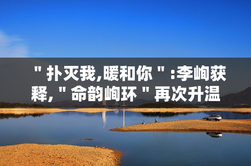 ＂扑灭我,暖和你＂:李峋获释,＂命韵峋环＂再次升温