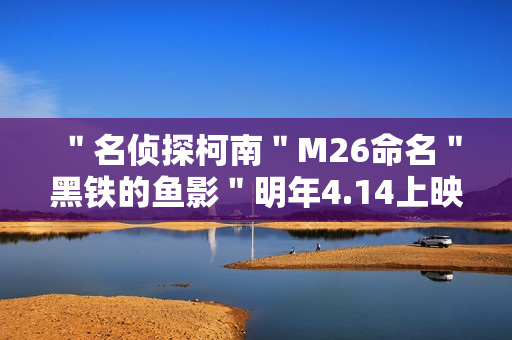 "名侦探柯南"M26命名"黑铁的鱼影"明年4.14上映 "名侦探柯南"M26命名"黑铁的鱼影"明年4.14上映