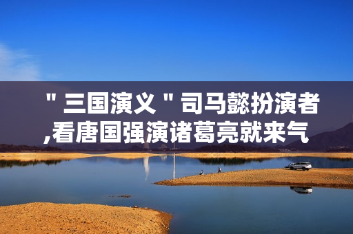 ＂三国演义＂司马懿扮演者,看唐国强演诸葛亮就来气