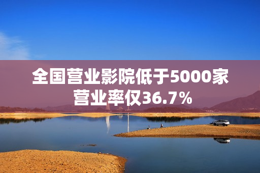 全国营业影院低于5000家 营业率仅36.7%