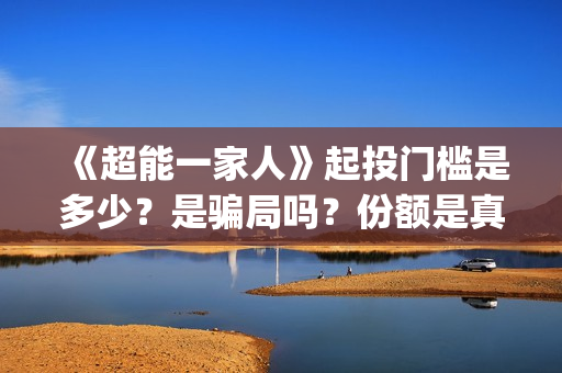 《超能一家人》起投门槛是多少?是骗局吗?份额是真实的吗(超能一家人免费播放国语开心麻花) 《超能一家人》起投门槛是多少?是骗局吗?份额是真实的吗(超能一家人免费播放国语开心麻花)