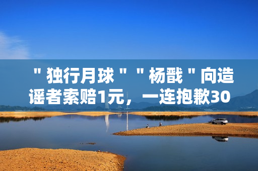 ＂独行月球＂＂杨戬＂向造谣者索赔1元，一连抱歉30天