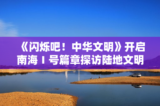 《闪烁吧!中华文明》开启南海Ⅰ号篇章探访陆地文明高光 《闪烁吧!中华文明》开启南海Ⅰ号篇章探访陆地文明高光