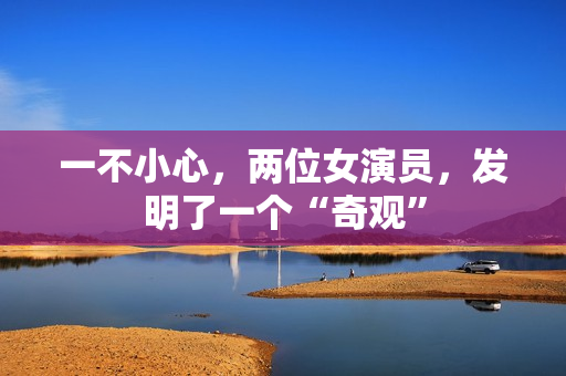 一不小心，两位女演员，发明了一个“奇观”