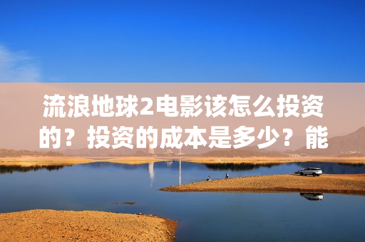流浪地球2电影该怎么投资的？投资的成本是多少？能赚钱吗？(流浪地球2电影票房累计多少亿)