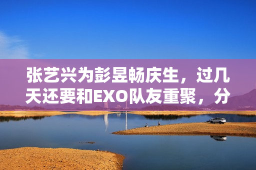 张艺兴为彭昱畅庆生，过几天还要和EXO队友重聚，分缘太好了