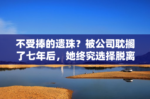 不受捧的遗珠？被公司耽搁了七年后，她终究选择脱离火坑……