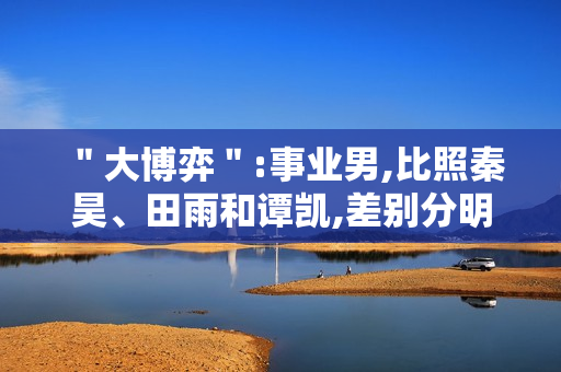 "大博弈":事业男,比照秦昊、田雨和谭凯,差别分明 "大博弈":事业男,比照秦昊、田雨和谭凯,差别分明