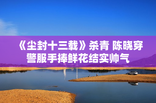 《尘封十三载》杀青 陈晓穿警服手捧鲜花结实帅气