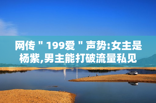 网传＂199爱＂声势:女主是杨紫,男主能打破流量私见?