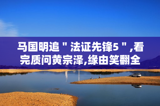 马国明追"法证先锋5",看完质问黄宗泽,缘由笑翻全场 马国明追"法证先锋5",看完质问黄宗泽,缘由笑翻全场