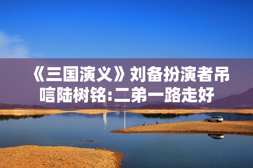 《三国演义》刘备扮演者吊唁陆树铭:二弟一路走好 《三国演义》刘备扮演者吊唁陆树铭:二弟一路走好