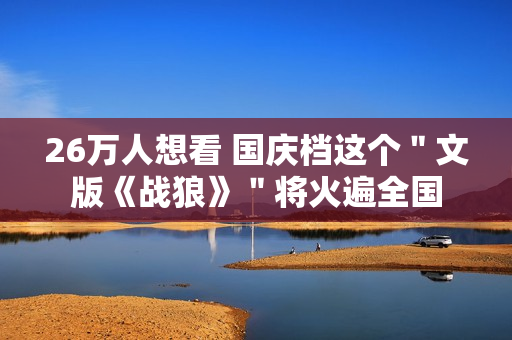 26万人想看 国庆档这个＂文版《战狼》＂将火遍全国