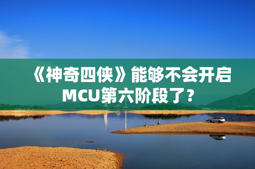 《神奇四侠》能够不会开启MCU第六阶段了？