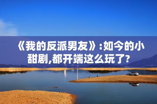 《我的反派男友》:如今的小甜剧,都开端这么玩了? 《我的反派男友》:如今的小甜剧,都开端这么玩了?