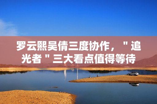 罗云熙吴倩三度协作，＂追光者＂三大看点值得等待