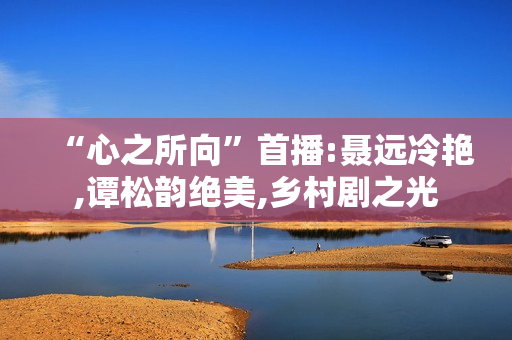 “心之所向”首播:聂远冷艳,谭松韵绝美,乡村剧之光