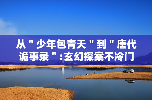 从＂少年包青天＂到＂唐代诡事录＂:玄幻探案不冷门