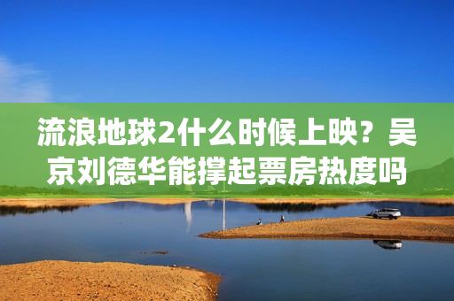 流浪地球2什么时候上映？吴京刘德华能撑起票房热度吗？分账周期多久(流浪地球什么时候写的)