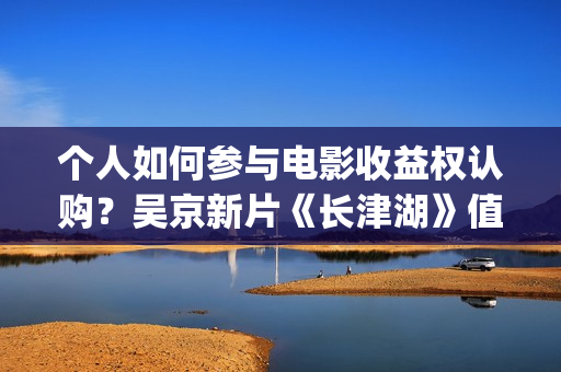 个人如何参与电影收益权认购?吴京新片《长津湖》值得投资吗?预计票房大概是多少?(个人如何参与电商发展) 个人如何参与电影收益权认购?吴京新片《长津湖》值得投资吗?预计票房大概是多少?(个人如何参与电商发展)