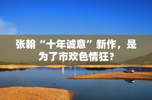张翰“十年诚意”新作，是为了市欢色情狂？