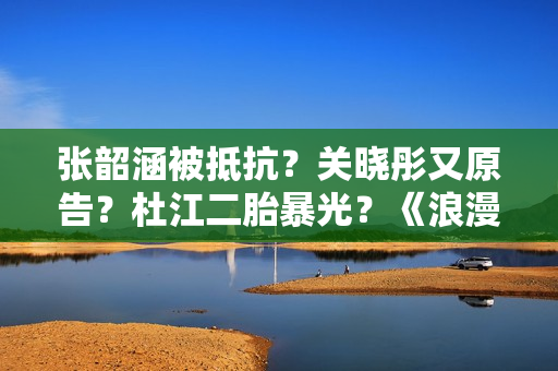 张韶涵被抵抗？关晓彤又原告？杜江二胎暴光？《浪漫满屋》中国版？