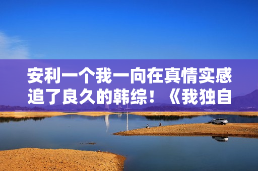 安利一个我一向在真情实感追了良久的韩综!《我独自生活》 安利一个我一向在真情实感追了良久的韩综!《我独自生活》