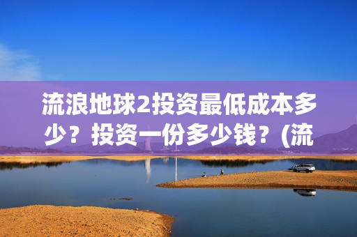 流浪地球2投资最低成本多少？投资一份多少钱？(流浪地球2vcr)