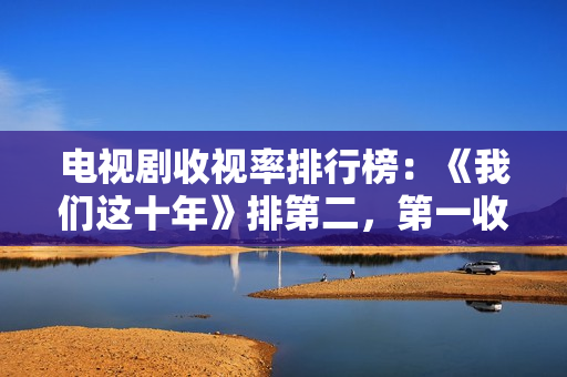 电视剧收视率排行榜：《我们这十年》排第二，第一收视高达2.095%