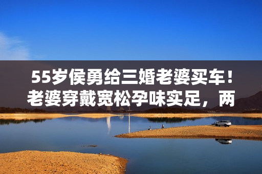 55岁侯勇给三婚老婆买车！老婆穿戴宽松孕味实足，两人同框似父女