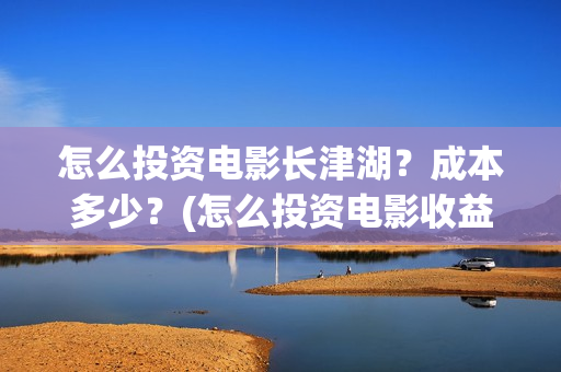 怎么投资电影长津湖?成本多少?(怎么投资电影收益) 怎么投资电影长津湖?成本多少?(怎么投资电影收益)