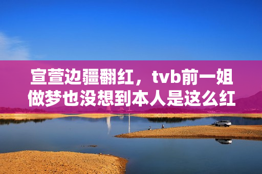 宣萱边疆翻红，tvb前一姐做梦也没想到本人是这么红的！有点可笑