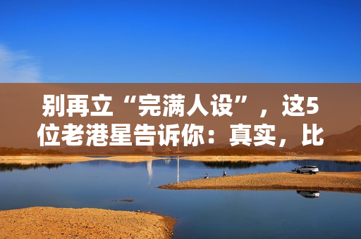 别再立“完满人设”，这5位老港星告诉你：真实，比完满吸粉多了