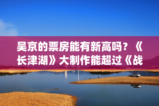 吴京的票房能有新高吗？《长津湖》大制作能超过《战狼》2的票房吗？(吴京有望票房破两百亿)