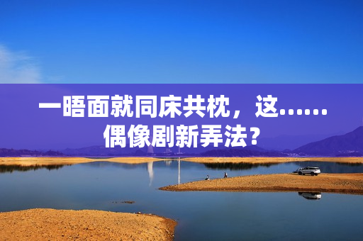 一晤面就同床共枕，这……偶像剧新弄法？