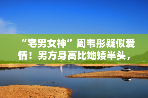 “宅男女神”周韦彤疑似爱情！男方身高比她矮半头，具有万万粉丝