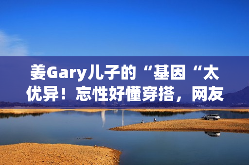 姜Gary儿子的“基因“太优异！忘性好懂穿搭，网友：组队偷孩子去吗
