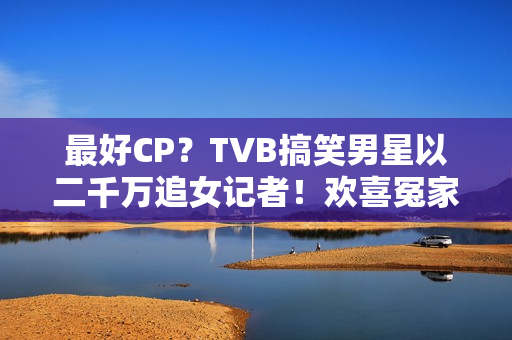 最好CP？TVB搞笑男星以二千万追女记者！欢喜冤家被赞：有化学感化