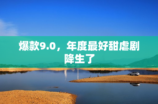 爆款9.0,年度最好甜虐剧降生了 爆款9.0,年度最好甜虐剧降生了