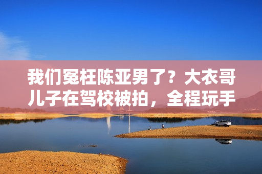 我们冤枉陈亚男了?大衣哥儿子在驾校被拍,全程玩手机不进修 我们冤枉陈亚男了?大衣哥儿子在驾校被拍,全程玩手机不进修