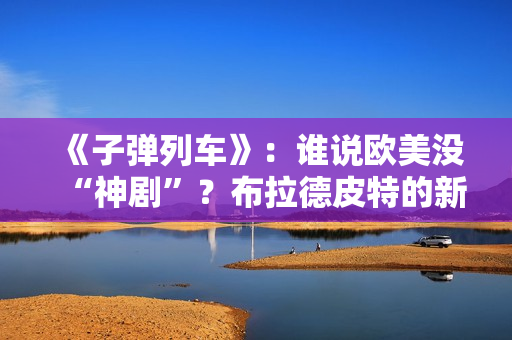 《子弹列车》：谁说欧美没“神剧”？布拉德皮特的新片第一个不服
