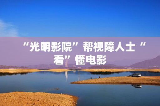 “光明影院”帮视障人士“看”懂电影