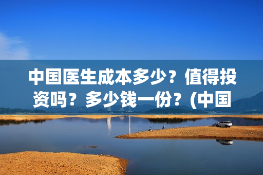 中国医生成本多少?值得投资吗?多少钱一份?(中国医生耗资) 中国医生成本多少?值得投资吗?多少钱一份?(中国医生耗资)