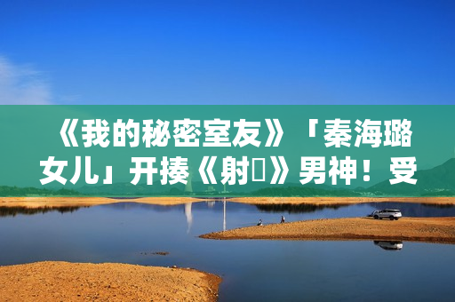 《我的秘密室友》「秦海璐女儿」开揍《射鵰》男神！受封2022最恰蛮横女友