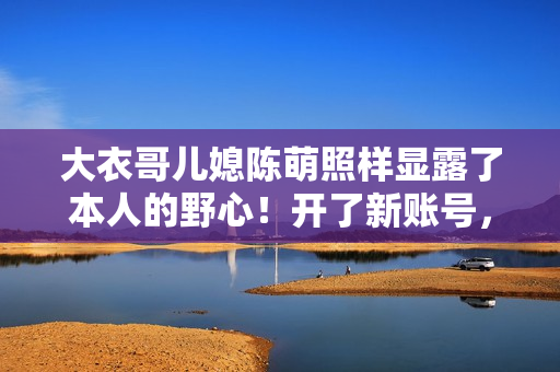 大衣哥儿媳陈萌照样显露了本人的野心！开了新账号，要走网红之路